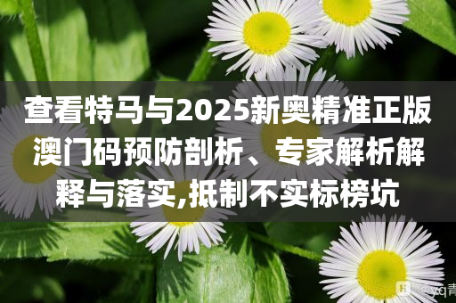 查看特馬與2025新奧精準(zhǔn)正版澳門碼預(yù)防剖析、專家解析解釋與落實(shí),抵制不實(shí)標(biāo)榜坑