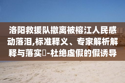 洛陽救援隊(duì)撤離被榕江人民感動落淚,標(biāo)準(zhǔn)釋義、專家解析解釋與落實(shí)?-杜絕虛假的假誘導(dǎo)