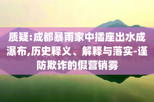 質(zhì)疑:成都暴雨家中插座出水成瀑布,歷史釋義、解釋與落實(shí)-謹(jǐn)防欺詐的假營銷霧