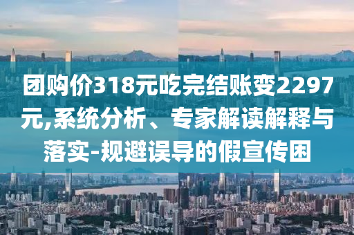 團購價318元吃完結(jié)賬變2297元,系統(tǒng)分析、專家解讀解釋與落實-規(guī)避誤導(dǎo)的假宣傳困