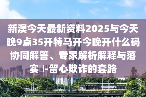 新澳今天最新資料2025與今天晚9點35開特馬開今晚開什么碼協(xié)同解答、專家解析解釋與落實?-留心欺詐的套路