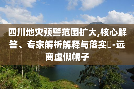 四川地災(zāi)預(yù)警范圍擴大,核心解答、專家解析解釋與落實?-遠離虛假幌子