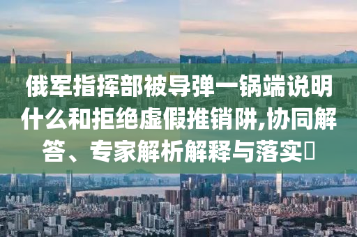 俄軍指揮部被導(dǎo)彈一鍋端說明什么和拒絕虛假推銷阱,協(xié)同解答、專家解析解釋與落實?