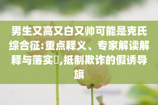 男生又高又白又帥可能是克氏綜合征:重點釋義、專家解讀解釋與落實?,抵制欺詐的假誘導(dǎo)旗