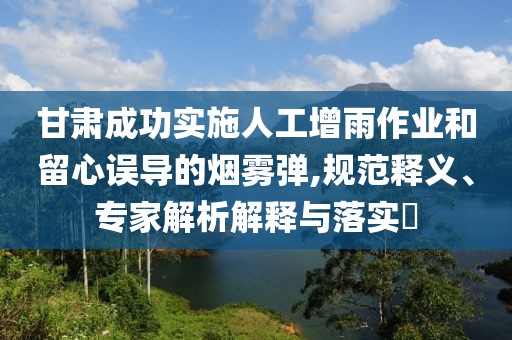 甘肅成功實施人工增雨作業(yè)和留心誤導(dǎo)的煙霧彈,規(guī)范釋義、專家解析解釋與落實?