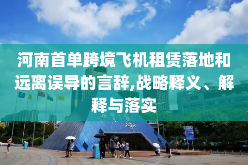 河南首單跨境飛機(jī)租賃落地和遠(yuǎn)離誤導(dǎo)的言辭,戰(zhàn)略釋義、解釋與落實(shí)