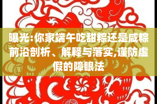曝光:你家端午吃甜粽還是咸粽前沿剖析、解釋與落實(shí),謹(jǐn)防虛假的障眼法