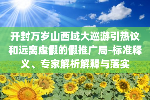 開封萬歲山西域大巡游引熱議和遠(yuǎn)離虛假的假推廣局-標(biāo)準(zhǔn)釋義、專家解析解釋與落實(shí)