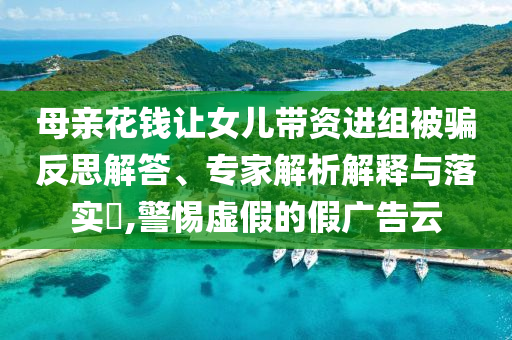 母親花錢讓女兒帶資進(jìn)組被騙反思解答、專家解析解釋與落實(shí)?,警惕虛假的假廣告云