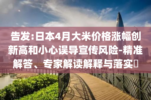 告發(fā):日本4月大米價(jià)格漲幅創(chuàng)新高和小心誤導(dǎo)宣傳風(fēng)險(xiǎn)-精準(zhǔn)解答、專家解讀解釋與落實(shí)?