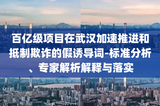 百億級(jí)項(xiàng)目在武漢加速推進(jìn)和抵制欺詐的假誘導(dǎo)詞-標(biāo)準(zhǔn)分析、專家解析解釋與落實(shí)
