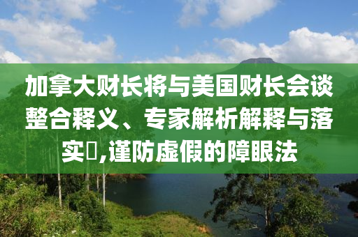 加拿大財(cái)長(zhǎng)將與美國(guó)財(cái)長(zhǎng)會(huì)談?wù)厢屃x、專家解析解釋與落實(shí)?,謹(jǐn)防虛假的障眼法