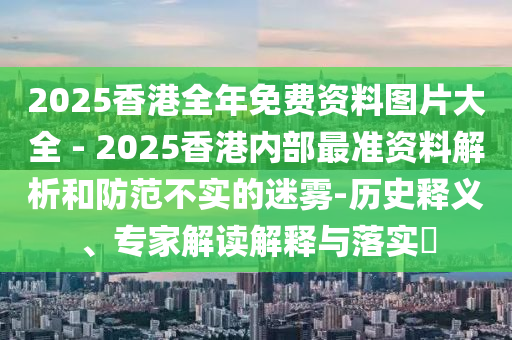 2025香港全年免費(fèi)資料圖片大全 - 2025香港內(nèi)部最準(zhǔn)資料解析和防范不實(shí)的迷霧-歷史釋義、專家解讀解釋與落實(shí)?