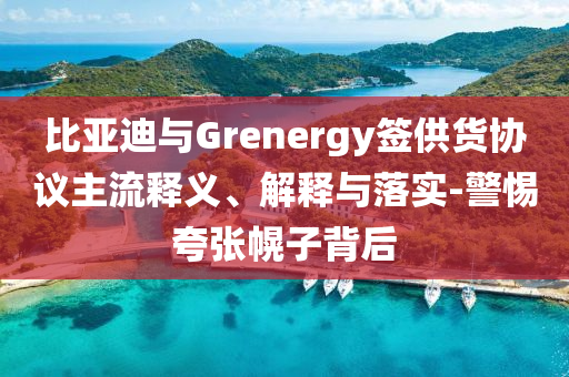 比亞迪與Grenergy簽供貨協(xié)議主流釋義、解釋與落實(shí)-警惕夸張幌子背后