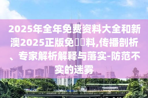 2025年全年免費(fèi)資料大全和新澳2025正版免費(fèi)資料,傳播剖析、專家解析解釋與落實(shí)-防范不實(shí)的迷霧