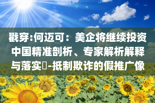 戳穿:何邁可：美企將繼續(xù)投資中國精準(zhǔn)剖析、專家解析解釋與落實?-抵制欺詐的假推廣像