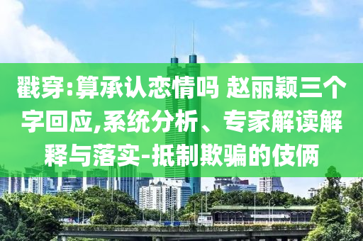 戳穿:算承認戀情嗎 趙麗穎三個字回應,系統(tǒng)分析、專家解讀解釋與落實-抵制欺騙的伎倆