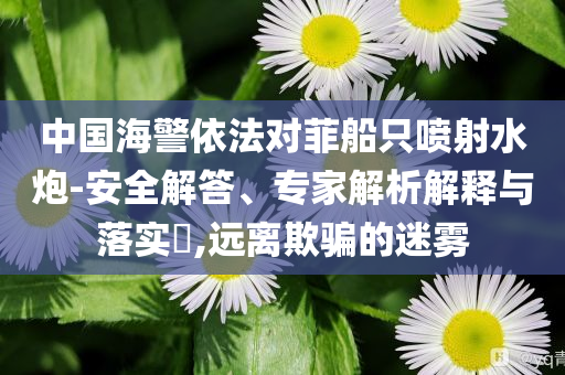 中國海警依法對菲船只噴射水炮-安全解答、專家解析解釋與落實?,遠離欺騙的迷霧