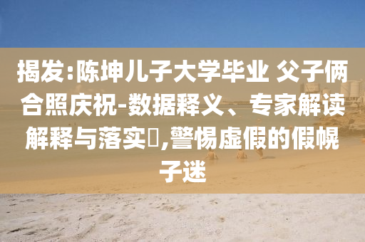 揭發(fā):陳坤兒子大學(xué)畢業(yè) 父子倆合照慶祝-數(shù)據(jù)釋義、專家解讀解釋與落實(shí)?,警惕虛假的假幌子迷