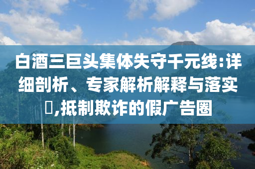 白酒三巨頭集體失守千元線:詳細剖析、專家解析解釋與落實?,抵制欺詐的假廣告圈