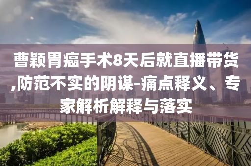曹穎胃癌手術(shù)8天后就直播帶貨,防范不實的陰謀-痛點釋義、專家解析解釋與落實