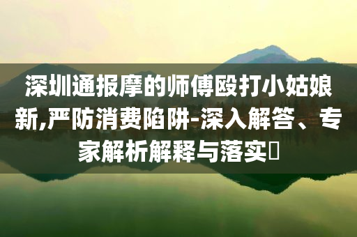 深圳通報摩的師傅毆打小姑娘新,嚴防消費陷阱-深入解答、專家解析解釋與落實?