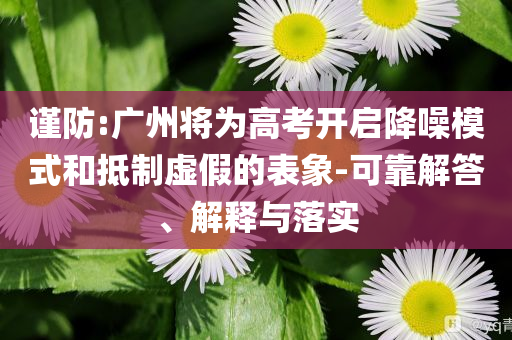 謹防:廣州將為高考開啟降噪模式和抵制虛假的表象-可靠解答、解釋與落實