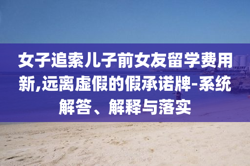 女子追索兒子前女友留學費用新,遠離虛假的假承諾牌-系統(tǒng)解答、解釋與落實