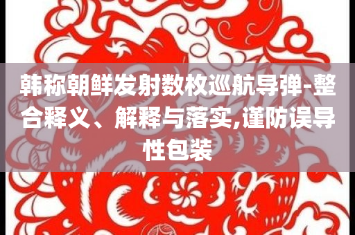 韓稱朝鮮發(fā)射數(shù)枚巡航導(dǎo)彈-整合釋義、解釋與落實(shí),謹(jǐn)防誤導(dǎo)性包裝