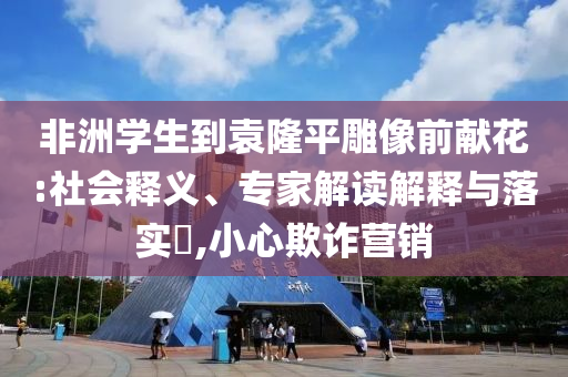非洲學(xué)生到袁隆平雕像前獻花:社會釋義、專家解讀解釋與落實?,小心欺詐營銷