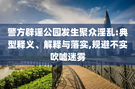 警方辟謠公園發(fā)生聚眾淫亂:典型釋義、解釋與落實,規(guī)避不實吹噓迷霧