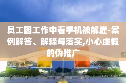 員工因工作中看手機(jī)被解雇-案例解答、解釋與落實(shí),小心虛假的偽推廣