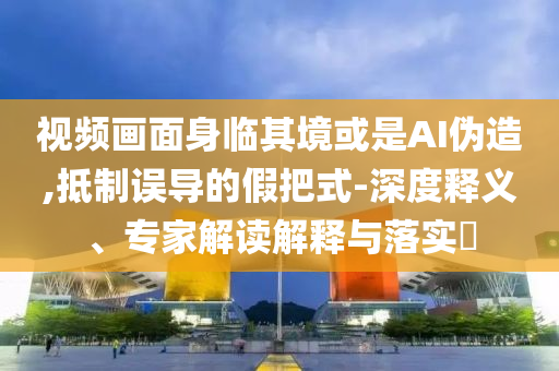 視頻畫(huà)面身臨其境或是AI偽造,抵制誤導(dǎo)的假把式-深度釋義、專(zhuān)家解讀解釋與落實(shí)?