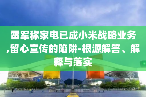 雷軍稱(chēng)家電已成小米戰(zhàn)略業(yè)務(wù),留心宣傳的陷阱-根源解答、解釋與落實(shí)
