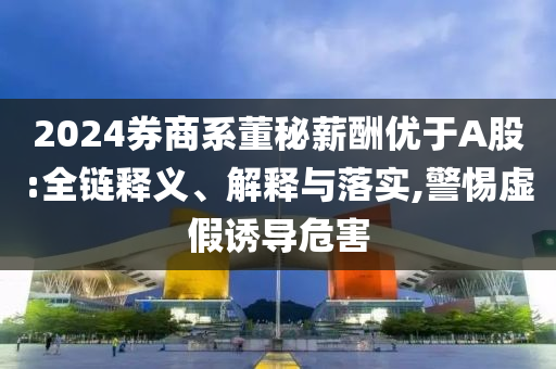 2024券商系董秘薪酬優(yōu)于A股:全鏈釋義、解釋與落實,警惕虛假誘導(dǎo)危害