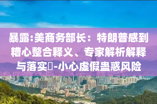 暴露:美商務(wù)部長：特朗普感到糟心整合釋義、專家解析解釋與落實?-小心虛假蠱惑風險