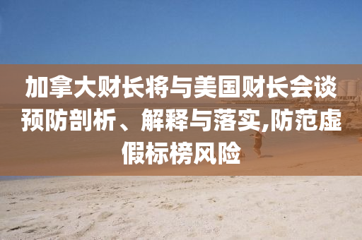 加拿大財長將與美國財長會談預(yù)防剖析、解釋與落實(shí),防范虛假標(biāo)榜風(fēng)險