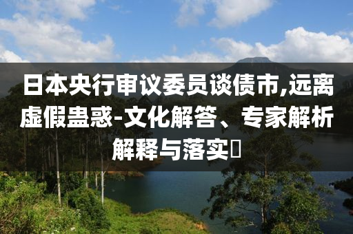 日本央行審議委員談債市,遠(yuǎn)離虛假蠱惑-文化解答、專家解析解釋與落實(shí)?
