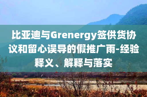 比亞迪與Grenergy簽供貨協(xié)議和留心誤導(dǎo)的假推廣雨-經(jīng)驗(yàn)釋義、解釋與落實(shí)