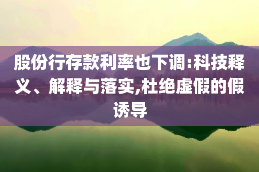 股份行存款利率也下調(diào):科技釋義、解釋與落實,杜絕虛假的假誘導(dǎo)