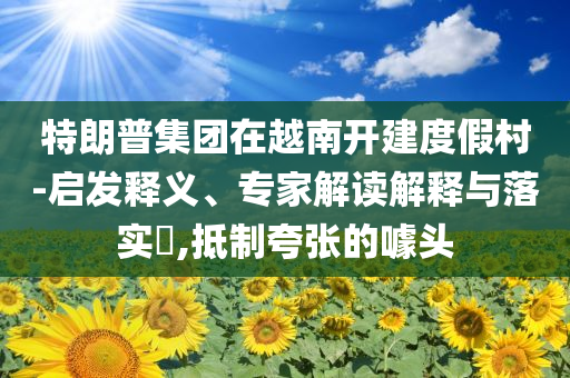 特朗普集團在越南開建度假村-啟發(fā)釋義、專家解讀解釋與落實?,抵制夸張的噱頭