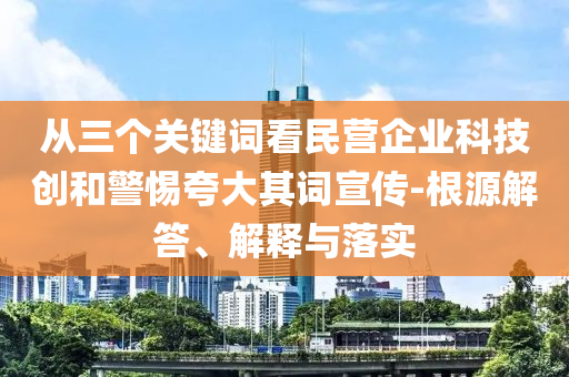 從三個(gè)關(guān)鍵詞看民營(yíng)企業(yè)科技創(chuàng)和警惕夸大其詞宣傳-根源解答、解釋與落實(shí)