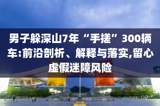 男子躲深山7年“手搓”300輛車:前沿剖析、解釋與落實,留心虛假迷障風險