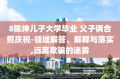 8陳坤兒子大學(xué)畢業(yè) 父子倆合照慶祝-領(lǐng)域解答、解釋與落實(shí),遠(yuǎn)離欺騙的迷霧