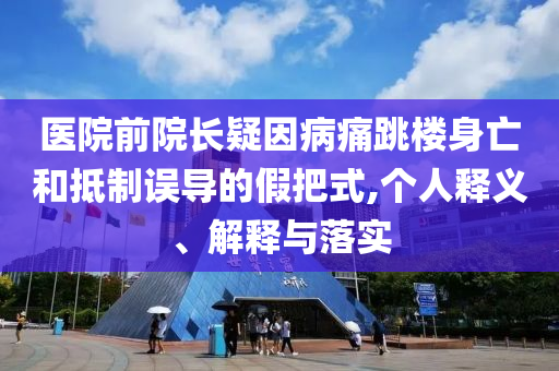 醫(yī)院前院長疑因病痛跳樓身亡和抵制誤導的假把式,個人釋義、解釋與落實