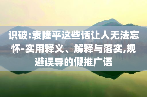 識破:袁隆平這些話讓人無法忘懷-實(shí)用釋義、解釋與落實(shí),規(guī)避誤導(dǎo)的假推廣語