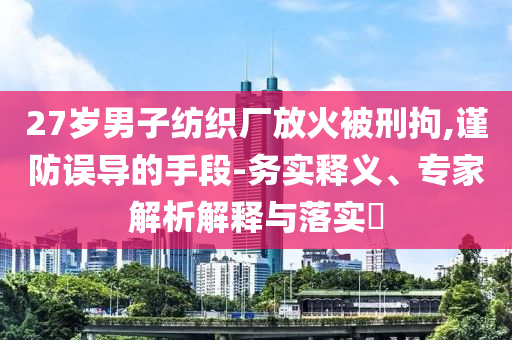 27歲男子紡織廠放火被刑拘,謹防誤導的手段-務實釋義、專家解析解釋與落實?