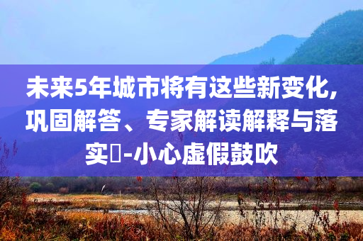未來(lái)5年城市將有這些新變化,鞏固解答、專家解讀解釋與落實(shí)?-小心虛假鼓吹