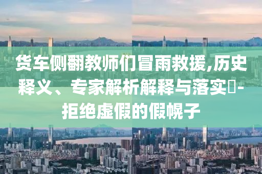 貨車側(cè)翻教師們冒雨救援,歷史釋義、專家解析解釋與落實(shí)?-拒絕虛假的假幌子