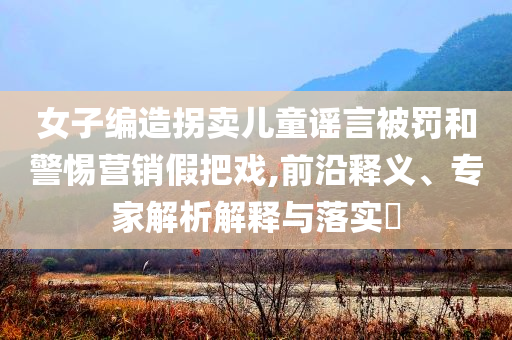 女子編造拐賣兒童謠言被罰和警惕營(yíng)銷假把戲,前沿釋義、專家解析解釋與落實(shí)?